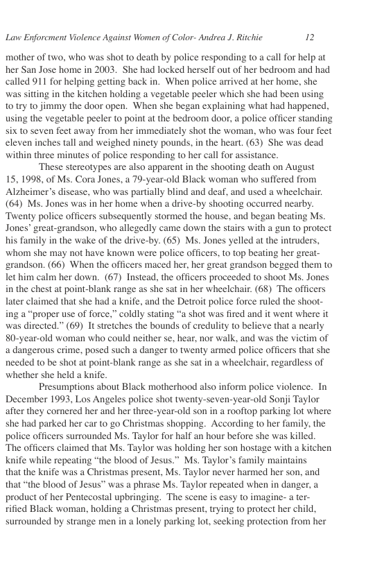 Lavw Enforcment Violence Against Women of Color- Andrea J. Ritchic 2  mother of two, who was shot to death by police responding to a call for help at her San Jose home in 2003. She had locked herself out of her bedroom and had called 911 for helping getting back in. When police arrived at her home, she was sitting in the kitchen holding a vegetable peeler which she had been using t0 try to jimmy the door open. When she began explaining what had happened. using the vegetable peeler to point at the bedroom door, a police officer standing six to seven feet away from her immediately shot the woman, who was four feet eleven inches tall and weighed ninety pounds, in the heart. (63) She was dead within three minutes of police responding to her call for assistance.  ‘These stereotypes are also apparent in the shooting death on August 15, 1998, of Ms. Cora Jones, a 79-year-old Black woman who suffered from Alzheimer’s disease, who was partially blind and deaf, and used a wheelchair. (64) Ms. Jones was in her home when a drive-by shooting occurred nearby. Twenty police officers subsequently stormed the house, and began beating Ms. Jones” great-grandson. who allegedly came down the stairs with a gun to protect his family in the wake of the drive-by. (65) Ms. Jones yelled at the intruders, whom she may not have known were police officers, to top beating her great- ‘randson. (66) When the officers maced her, her great grandson begged them to let him calm her down. (67) Instead, the officers proceeded to shoot Ms. Jones in the chest at point-blank range as she sat in her wheelchair. (68) The officers later claimed that she had a knife, and the Detroit police force ruled the shoot- ing a “proper use of force,” coldly stating “a shot was fired and it went where it was directed.” (69) It stretches the bounds of credulity to believe that a nearly 80-year-old woman who could neither se, hear, nor walk, and was the victim of a dangerous crime, posed such a danger to twenty armed police officers that she needed to be shot at point-blank range as she sat in a wheelchair, regardless of whether she held a knife.  Presumptions about Black motherhood also inform police violence. Tn December 1993, Los Angeles police shot twenty-seven-year-old Sonji Taylor after they cornered her and her three-year-old son in a rooftop parking lot where she had parked her car to go Christmas shopping. According to her family. the police officers surrounded Ms. Taylor for half an hour before she was killed.  The officers claimed that Ms. Taylor was holding her son hostage with a kitchen knife while repeating “the blood of Jesus.” Ms. Taylors family maintains  that the knife was a Christmas present, Ms. Taylor never harmed her son, and that “the blood of Jesus” was a phrase Ms. Taylor repeated when in danger, a product of her Pentecostal upbringing. The scene is easy to imagine- a ter- rified Black woman, holding a Christmas present, trying to protect her child, surrounded by strange men in a lonely parking lot, seeking protection from her  